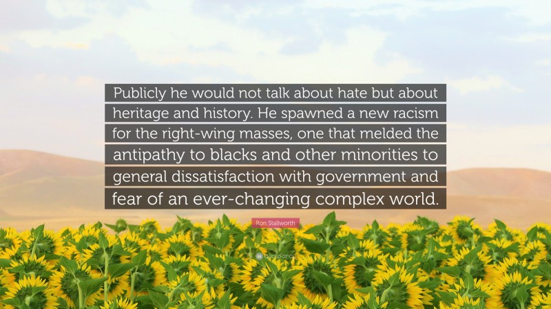 Ron Stallworth Quote: “Publicly he would not talk about hate but about heritage and history. He spawned a new racism for the right-wing masses, one that melded the antipathy to blacks and other minorities to general dissatisfaction with government and fear of an ever-changing complex world.”