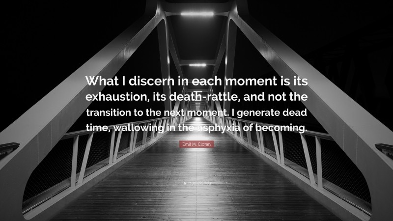 Emil M. Cioran Quote: “What I discern in each moment is its exhaustion, its death-rattle, and not the transition to the next moment. I generate dead time, wallowing in the asphyxia of becoming.”