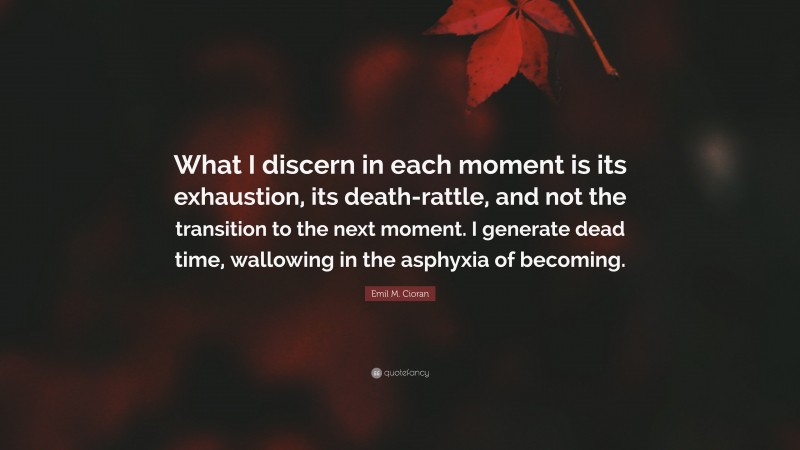 Emil M. Cioran Quote: “What I discern in each moment is its exhaustion, its death-rattle, and not the transition to the next moment. I generate dead time, wallowing in the asphyxia of becoming.”