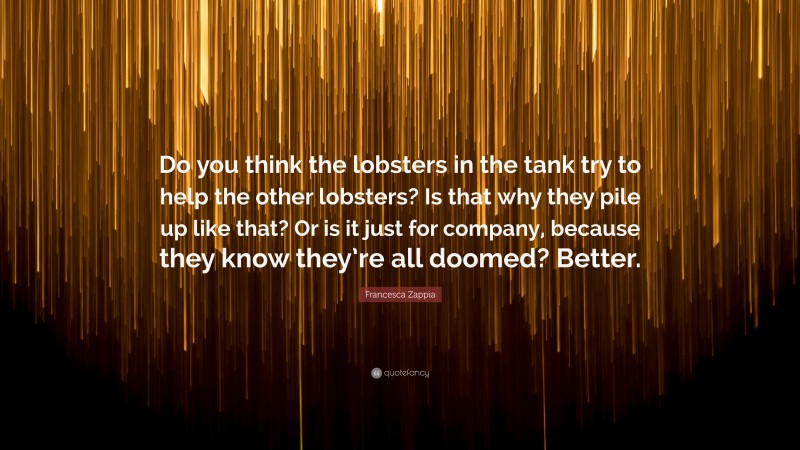 Francesca Zappia Quote: “Do you think the lobsters in the tank try to help the other lobsters? Is that why they pile up like that? Or is it just for company, because they know they’re all doomed? Better.”