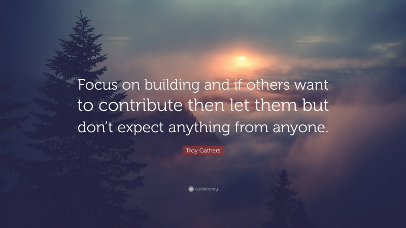 Troy Gathers Quote: “Focus on building and if others want to contribute then let them but don’t expect anything from anyone.”