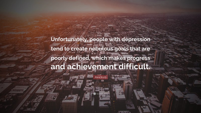 Alex Korb Quote: “Unfortunately, people with depression tend to create nebulous goals that are poorly defined, which makes progress and achievement difficult.”