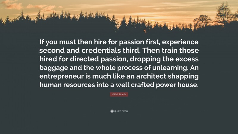 Nikhil Sharda Quote: “If you must then hire for passion first, experience second and credentials third. Then train those hired for directed passion, dropping the excess baggage and the whole process of unlearning. An entrepreneur is much like an architect shapping human resources into a well crafted power house.”