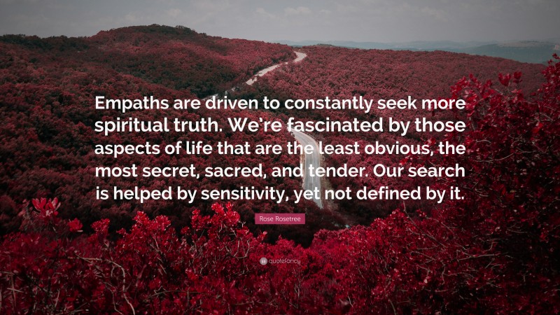 Rose Rosetree Quote: “Empaths are driven to constantly seek more spiritual truth. We’re fascinated by those aspects of life that are the least obvious, the most secret, sacred, and tender. Our search is helped by sensitivity, yet not defined by it.”