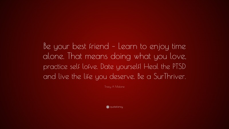 Tracy A Malone Quote: “Be your best friend – Learn to enjoy time alone. That means doing what you love, practice self lofve. Date yourself! Heal the PTSD and live the life you deserve. Be a SurThriver.”