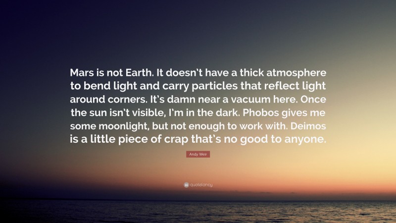 Andy Weir Quote: “Mars is not Earth. It doesn’t have a thick atmosphere to bend light and carry particles that reflect light around corners. It’s damn near a vacuum here. Once the sun isn’t visible, I’m in the dark. Phobos gives me some moonlight, but not enough to work with. Deimos is a little piece of crap that’s no good to anyone.”