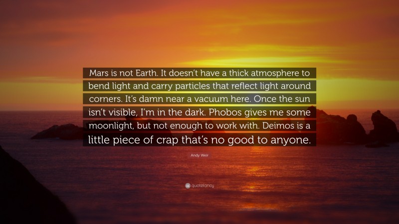 Andy Weir Quote: “Mars is not Earth. It doesn’t have a thick atmosphere to bend light and carry particles that reflect light around corners. It’s damn near a vacuum here. Once the sun isn’t visible, I’m in the dark. Phobos gives me some moonlight, but not enough to work with. Deimos is a little piece of crap that’s no good to anyone.”