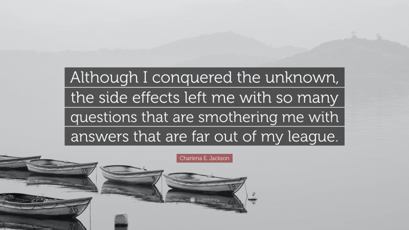 Charlena E. Jackson Quote: “Although I conquered the unknown, the side effects left me with so many questions that are smothering me with answers that are far out of my league.”