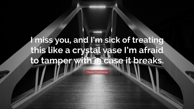 Claire Contreras Quote: “I miss you, and I’m sick of treating this like a crystal vase I’m afraid to tamper with in case it breaks.”