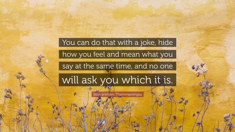 Souvankham Thammavongsa Quote: “You can do that with a joke, hide how you feel and mean what you say at the same time, and no one will ask you which it is.”