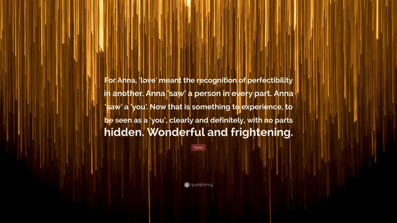 Fynn Quote: “For Anna, ‘love’ meant the recognition of perfectibility in another. Anna ‘saw’ a person in every part. Anna ‘saw’ a ‘you’. Now that is something to experience, to be seen as a ‘you’, clearly and definitely, with no parts hidden. Wonderful and frightening.”