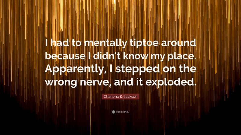 Charlena E. Jackson Quote: “I had to mentally tiptoe around because I didn’t know my place. Apparently, I stepped on the wrong nerve, and it exploded.”