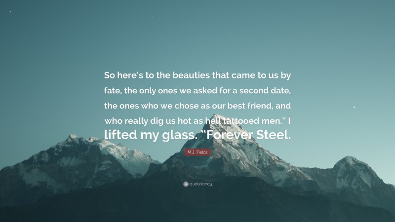 M.J. Fields Quote: “So here’s to the beauties that came to us by fate, the only ones we asked for a second date, the ones who we chose as our best friend, and who really dig us hot as hell tattooed men.” I lifted my glass. “Forever Steel.”