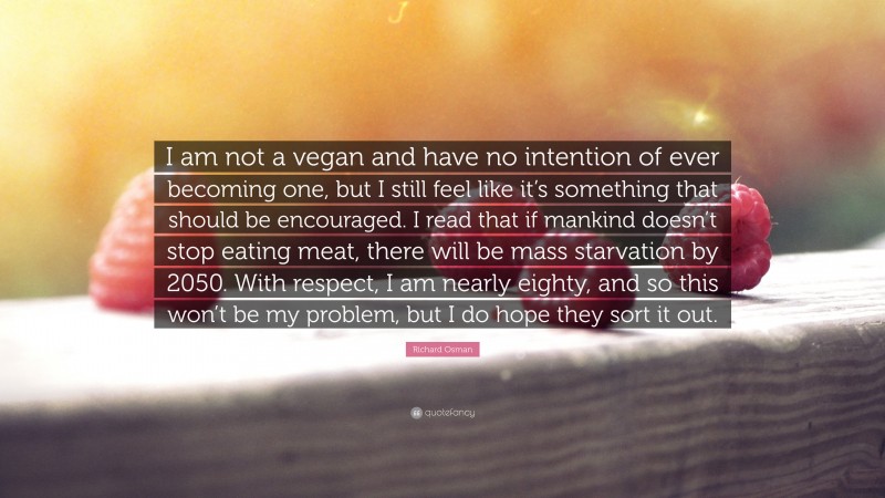 Richard Osman Quote: “I am not a vegan and have no intention of ever becoming one, but I still feel like it’s something that should be encouraged. I read that if mankind doesn’t stop eating meat, there will be mass starvation by 2050. With respect, I am nearly eighty, and so this won’t be my problem, but I do hope they sort it out.”