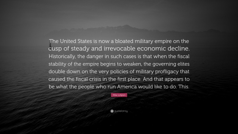 Mike Lofgren Quote: “The United States is now a bloated military empire on the cusp of steady and irrevocable economic decline. Historically, the danger in such cases is that when the fiscal stability of the empire begins to weaken, the governing elites double down on the very policies of military profligacy that caused the fiscal crisis in the first place. And that appears to be what the people who run America would like to do. This.”