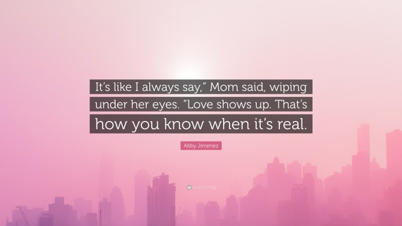 Abby Jimenez Quote: “It’s like I always say,” Mom said, wiping under her eyes. “Love shows up. That’s how you know when it’s real.”