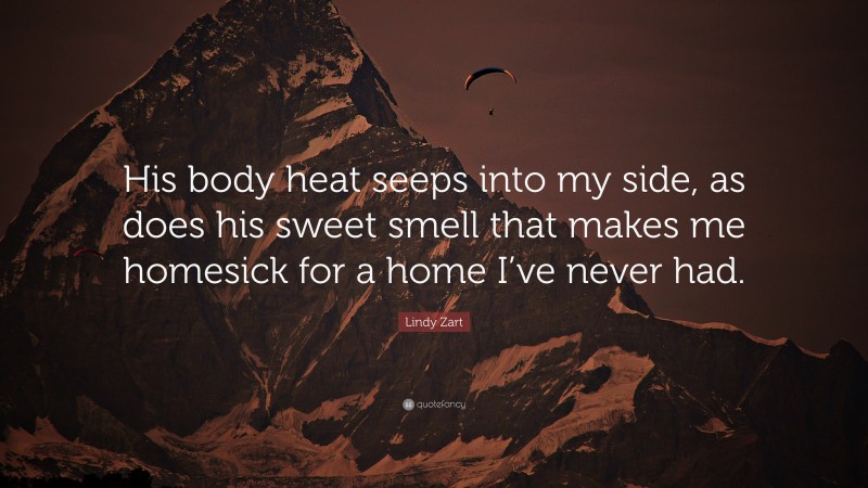 Lindy Zart Quote: “His body heat seeps into my side, as does his sweet smell that makes me homesick for a home I’ve never had.”