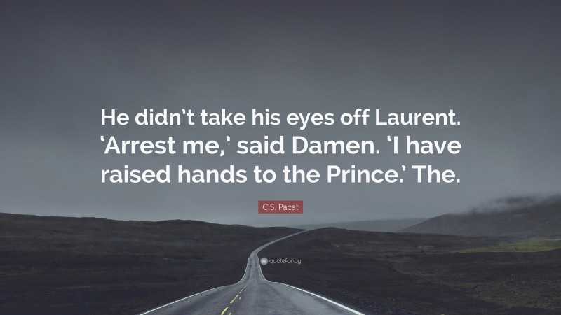 C.S. Pacat Quote: “He didn’t take his eyes off Laurent. ‘Arrest me,’ said Damen. ‘I have raised hands to the Prince.’ The.”