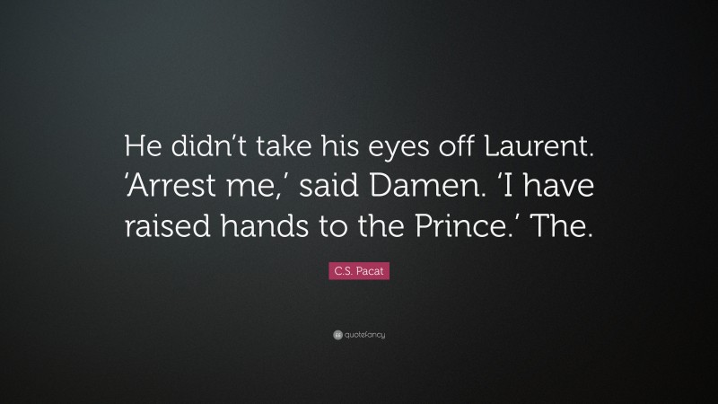 C.S. Pacat Quote: “He didn’t take his eyes off Laurent. ‘Arrest me,’ said Damen. ‘I have raised hands to the Prince.’ The.”