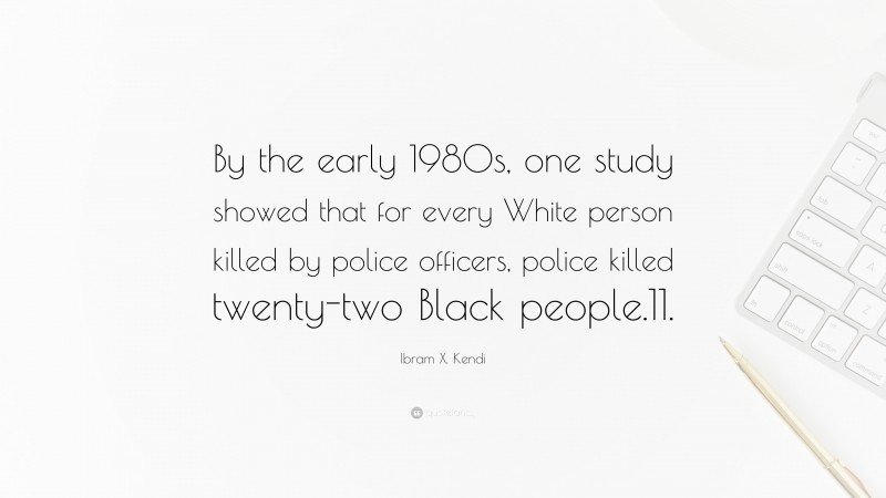 Ibram X. Kendi Quote: “By the early 1980s, one study showed that for every White person killed by police officers, police killed twenty-two Black people.11.”