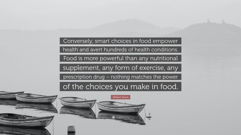 William Davis Quote: “Conversely, smart choices in food empower health and avert hundreds of health conditions. Food is more powerful than any nutritional supplement, any form of exercise, any prescription drug – nothing matches the power of the choices you make in food.”