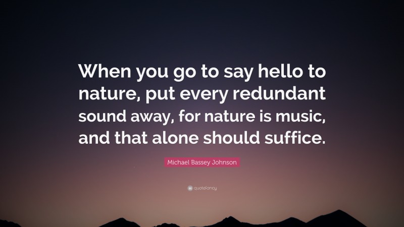 Michael Bassey Johnson Quote: “When you go to say hello to nature, put every redundant sound away, for nature is music, and that alone should suffice.”