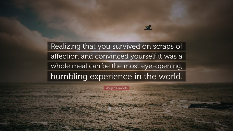 Morgan Elizabeth Quote: “Realizing that you survived on scraps of affection and convinced yourself it was a whole meal can be the most eye-opening, humbling experience in the world.”