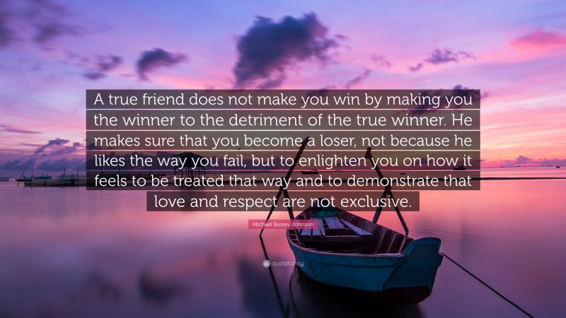 Michael Bassey Johnson Quote: “A true friend does not make you win by making you the winner to the detriment of the true winner. He makes sure that you become a loser, not because he likes the way you fail, but to enlighten you on how it feels to be treated that way and to demonstrate that love and respect are not exclusive.”