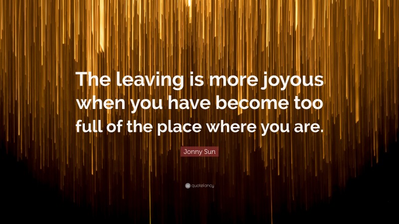 Jonny Sun Quote: “The leaving is more joyous when you have become too full of the place where you are.”