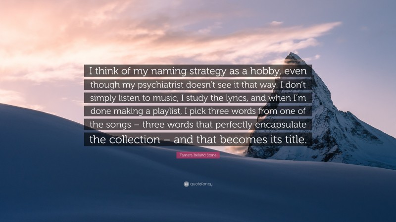 Tamara Ireland Stone Quote: “I think of my naming strategy as a hobby, even though my psychiatrist doesn’t see it that way. I don’t simply listen to music, I study the lyrics, and when I’m done making a playlist, I pick three words from one of the songs – three words that perfectly encapsulate the collection – and that becomes its title.”