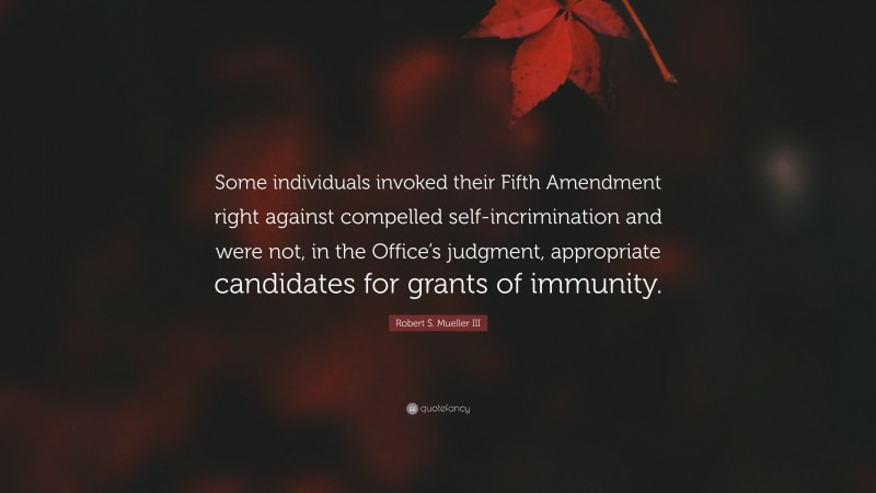 Robert S. Mueller III Quote: “Some individuals invoked their Fifth Amendment right against compelled self-incrimination and were not, in the Office’s judgment, appropriate candidates for grants of immunity.”