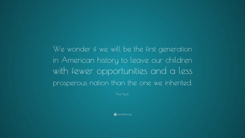 Paul Ryan Quote: “We wonder if we will be the first generation in American history to leave our children with fewer opportunities and a less prosperous nation than the one we inherited.”