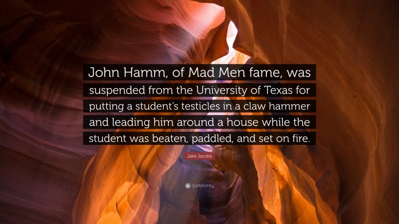 Jake Jacobs Quote: “John Hamm, of Mad Men fame, was suspended from the University of Texas for putting a student’s testicles in a claw hammer and leading him around a house while the student was beaten, paddled, and set on fire.”