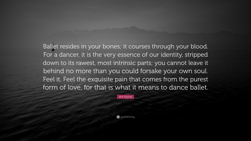 M.A. Kuzniar Quote: “Ballet resides in your bones; it courses through your blood. For a dancer, it is the very essence of our identity, stripped down to its rawest, most intrinsic parts; you cannot leave it behind no more than you could forsake your own soul. Feel it. Feel the exquisite pain that comes from the purest form of love, for that is what it means to dance ballet.”