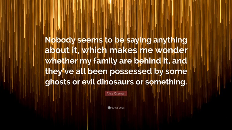 Alice Oseman Quote: “Nobody seems to be saying anything about it, which makes me wonder whether my family are behind it, and they’ve all been possessed by some ghosts or evil dinosaurs or something.”
