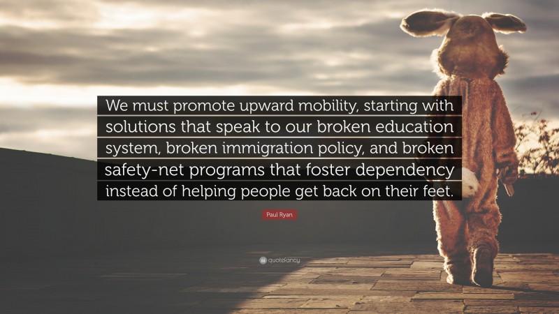 Paul Ryan Quote: “We must promote upward mobility, starting with solutions that speak to our broken education system, broken immigration policy, and broken safety-net programs that foster dependency instead of helping people get back on their feet.”