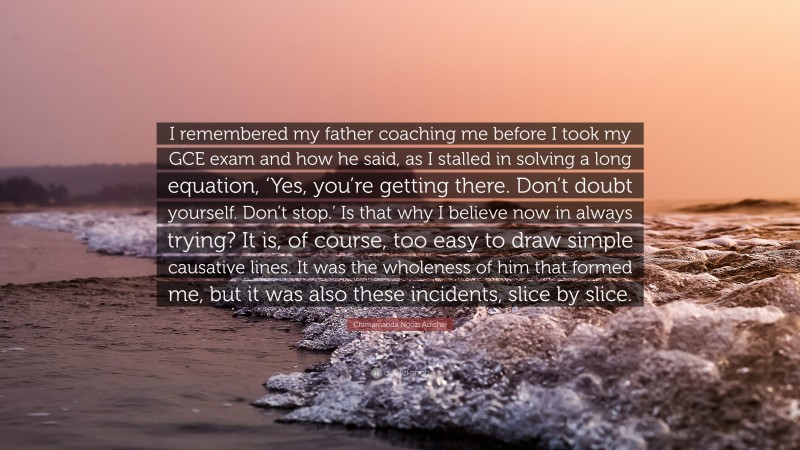 Chimamanda Ngozi Adichie Quote: “I remembered my father coaching me before I took my GCE exam and how he said, as I stalled in solving a long equation, ‘Yes, you’re getting there. Don’t doubt yourself. Don’t stop.’ Is that why I believe now in always trying? It is, of course, too easy to draw simple causative lines. It was the wholeness of him that formed me, but it was also these incidents, slice by slice.”