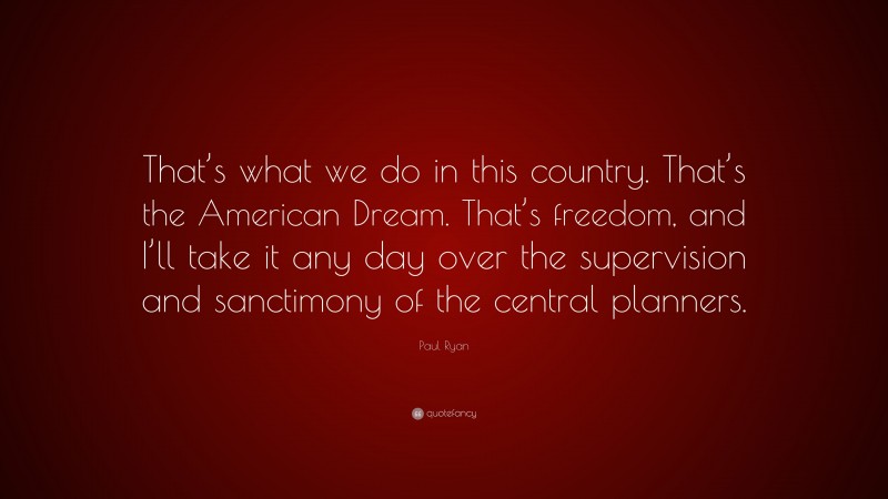 Paul Ryan Quote: “That’s what we do in this country. That’s the American Dream. That’s freedom, and I’ll take it any day over the supervision and sanctimony of the central planners.”
