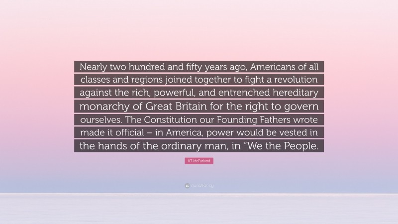 KT McFarland Quote: “Nearly two hundred and fifty years ago, Americans of all classes and regions joined together to fight a revolution against the rich, powerful, and entrenched hereditary monarchy of Great Britain for the right to govern ourselves. The Constitution our Founding Fathers wrote made it official – in America, power would be vested in the hands of the ordinary man, in “We the People.”