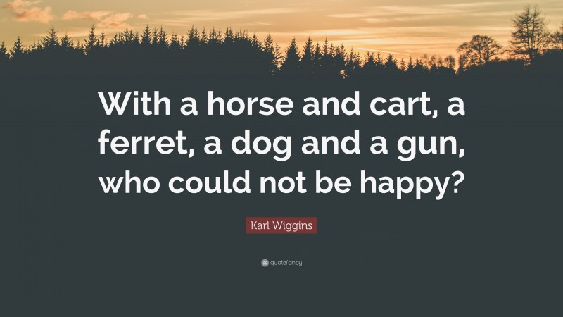 Karl Wiggins Quote: “With a horse and cart, a ferret, a dog and a gun, who could not be happy?”