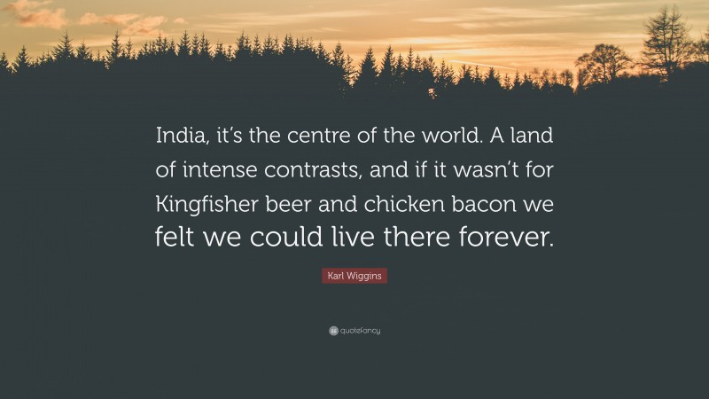 Karl Wiggins Quote: “India, it’s the centre of the world. A land of intense contrasts, and if it wasn’t for Kingfisher beer and chicken bacon we felt we could live there forever.”