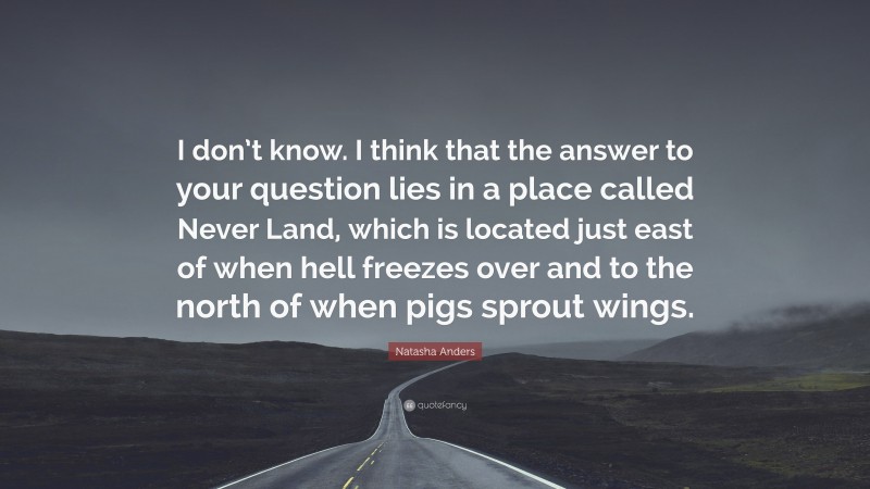 Natasha Anders Quote: “I don’t know. I think that the answer to your question lies in a place called Never Land, which is located just east of when hell freezes over and to the north of when pigs sprout wings.”