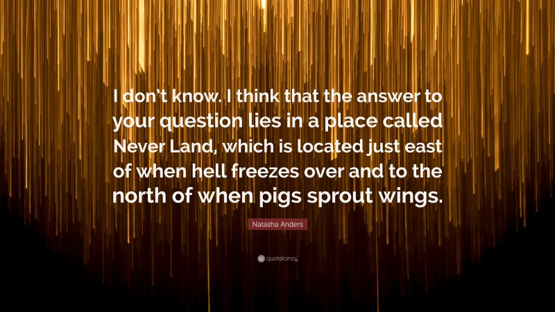 Natasha Anders Quote: “I don’t know. I think that the answer to your question lies in a place called Never Land, which is located just east of when hell freezes over and to the north of when pigs sprout wings.”