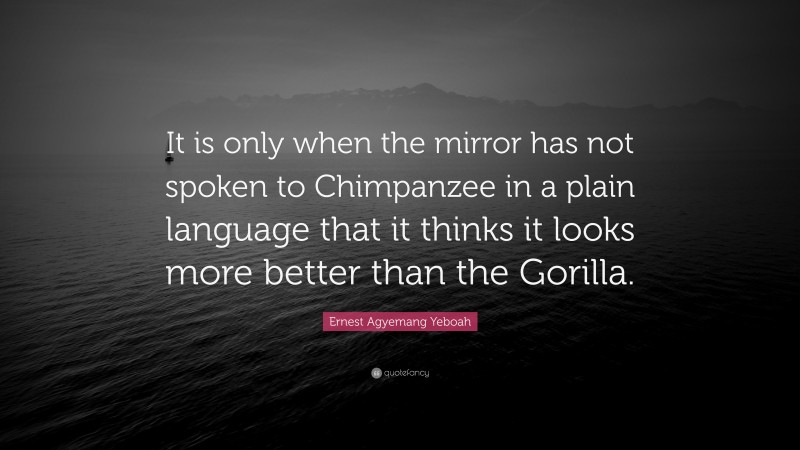 Ernest Agyemang Yeboah Quote: “It is only when the mirror has not spoken to Chimpanzee in a plain language that it thinks it looks more better than the Gorilla.”