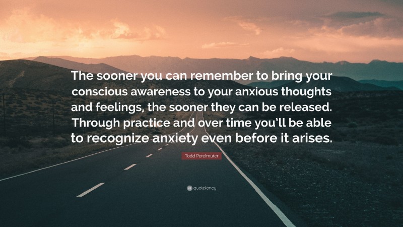 Todd Perelmuter Quote: “The sooner you can remember to bring your conscious awareness to your anxious thoughts and feelings, the sooner they can be released. Through practice and over time you’ll be able to recognize anxiety even before it arises.”