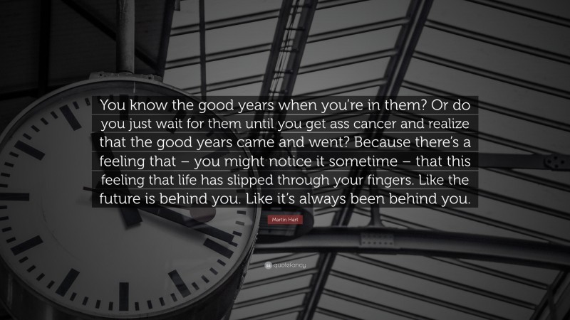 Martin Hart Quote: “You know the good years when you’re in them? Or do you just wait for them until you get ass cancer and realize that the good years came and went? Because there’s a feeling that – you might notice it sometime – that this feeling that life has slipped through your fingers. Like the future is behind you. Like it’s always been behind you.”