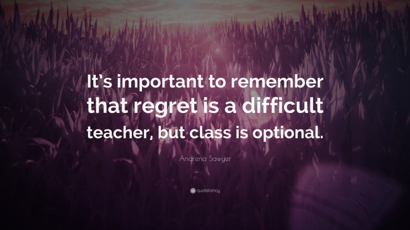 Andrena Sawyer Quote: “It’s important to remember that regret is a difficult teacher, but class is optional.”
