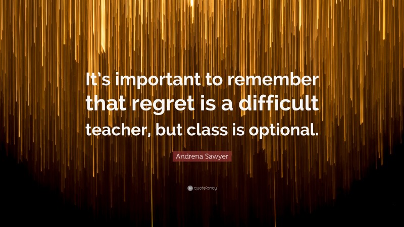 Andrena Sawyer Quote: “It’s important to remember that regret is a difficult teacher, but class is optional.”