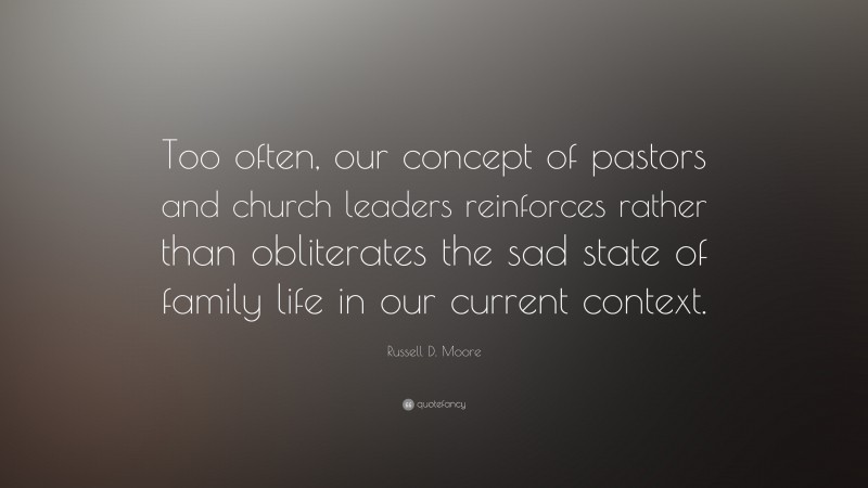 Russell D. Moore Quote: “Too often, our concept of pastors and church leaders reinforces rather than obliterates the sad state of family life in our current context.”