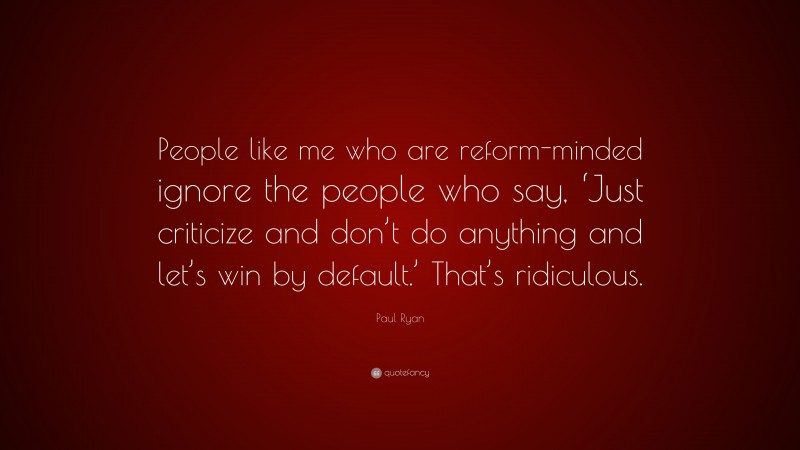 Paul Ryan Quote: “People like me who are reform-minded ignore the people who say, ‘Just criticize and don’t do anything and let’s win by default.’ That’s ridiculous.”